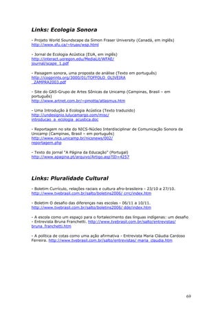 Links: Ecologia Sonora
- Projeto World Soundscape da Simon Fraser University (Canadá, em inglês)
http://www.sfu.ca/~truax/wsp.html

- Jornal de Ecologia Acústica (EUA, em inglês)
http://interact.uoregon.edu/MediaLit/WFAE/
journal/scape_1.pdf

- Paisagem sonora, uma proposta de análise (Texto em português)
http://cogprints.org/3000/01/TOFFOLO_OLIVEIRA
_ZAMPRA2003.pdf

- Site do GAS-Grupo de Artes Sônicas da Unicamp (Campinas, Brasil – em
português)
http://www.artnet.com.br/~pmotta/atlasmus.htm

- Uma Introdução à Ecologia Acústica (Texto traduzido)
http://undesignio.lulucamargo.com/misc/
introducao_a_ecologia_acustica.doc

- Reportagem no site do NICS-Núcleo Interdisciplinar de Comunicação Sonora da
Unicamp (Campinas, Brasil – em português)
http://www.nics.unicamp.br/nicsnews/002/
reportagem.php

- Texto do jornal “A Página da Educação” (Portugal)
http://www.apagina.pt/arquivo/Artigo.asp?ID=4257




Links: Pluralidade Cultural
- Boletim Currículo, relações raciais e cultura afro-brasileira - 23/10 a 27/10.
http://www.tvebrasil.com.br/salto/boletins2006/ crrc/index.htm

- Boletim O desafio das diferenças nas escolas - 06/11 a 10/11.
http://www.tvebrasil.com.br/salto/boletins2006/ dde/index.htm

- A escola como um espaço para o fortalecimento das línguas indígenas: um desafio
- Entrevista Bruna Franchetti. http://www.tvebrasil.com.br/salto/entrevistas/
bruna_franchetti.htm

- A política de cotas como uma ação afirmativa - Entrevista Maria Cláudia Cardoso
Ferreira. http://www.tvebrasil.com.br/salto/entrevistas/ maria_claudia.htm




                                                                                    69
 