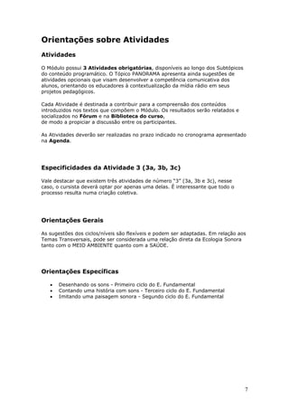 Orientações sobre Atividades
Atividades

O Módulo possui 3 Atividades obrigatórias, disponíveis ao longo dos Subtópicos
do conteúdo programático. O Tópico PANORAMA apresenta ainda sugestões de
atividades opcionais que visam desenvolver a competência comunicativa dos
alunos, orientando os educadores à contextualização da mídia rádio em seus
projetos pedagógicos.

Cada Atividade é destinada a contribuir para a compreensão dos conteúdos
introduzidos nos textos que compõem o Módulo. Os resultados serão relatados e
socializados no Fórum e na Biblioteca do curso,
de modo a propiciar a discussão entre os participantes.

As Atividades deverão ser realizadas no prazo indicado no cronograma apresentado
na Agenda.




Especificidades da Atividade 3 (3a, 3b, 3c)

Vale destacar que existem três atividades de número “3” (3a, 3b e 3c), nesse
caso, o cursista deverá optar por apenas uma delas. É interessante que todo o
processo resulta numa criação coletiva.




Orientações Gerais

As sugestões dos ciclos/níveis são flexíveis e podem ser adaptadas. Em relação aos
Temas Transversais, pode ser considerada uma relação direta da Ecologia Sonora
tanto com o MEIO AMBIENTE quanto com a SAÚDE.




Orientações Específicas

   •   Desenhando os sons - Primeiro ciclo do E. Fundamental
   •   Contando uma história com sons - Terceiro ciclo do E. Fundamental
   •   Imitando uma paisagem sonora - Segundo ciclo do E. Fundamental




                                                                                 7
 