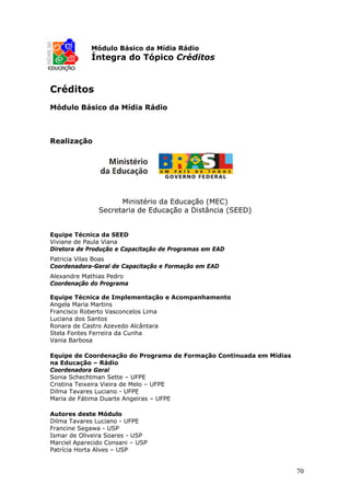 Módulo Básico da Mídia Rádio
             Íntegra do Tópico Créditos


Créditos
Módulo Básico da Mídia Rádio



Realização




                     Ministério da Educação (MEC)
               Secretaria de Educação a Distância (SEED)


Equipe Técnica da SEED
Viviane de Paula Viana
Diretora de Produção e Capacitação de Programas em EAD
Patricia Vilas Boas
Coordenadora-Geral de Capacitação e Formação em EAD
Alexandre Mathias Pedro
Coordenação do Programa

Equipe Técnica de Implementação e Acompanhamento
Angela Maria Martins
Francisco Roberto Vasconcelos Lima
Luciana dos Santos
Ronara de Castro Azevedo Alcântara
Stela Fontes Ferreira da Cunha
Vania Barbosa

Equipe de Coordenação do Programa de Formação Continuada em Mídias
na Educação – Rádio
Coordenadora Geral
Sonia Schechtman Sette – UFPE
Cristina Teixeira Vieira de Melo – UFPE
Dilma Tavares Luciano - UFPE
Maria de Fátima Duarte Angeiras – UFPE

Autores deste Módulo
Dilma Tavares Luciano - UFPE
Francine Segawa - USP
Ismar de Oliveira Soares - USP
Marciel Aparecido Consani – USP
Patrícia Horta Alves – USP


                                                                     70
 