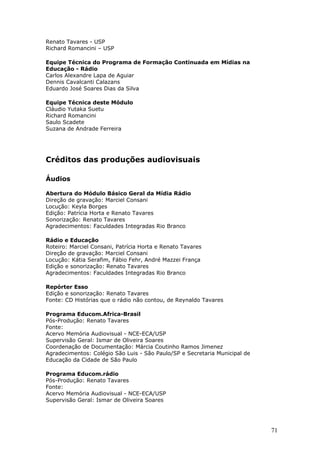Renato Tavares - USP
Richard Romancini – USP

Equipe Técnica do Programa de Formação Continuada em Mídias na
Educação - Rádio
Carlos Alexandre Lapa de Aguiar
Dennis Cavalcanti Calazans
Eduardo José Soares Dias da Silva

Equipe Técnica deste Módulo
Cláudio Yutaka Suetu
Richard Romancini
Saulo Scadete
Suzana de Andrade Ferreira




Créditos das produções audiovisuais

Áudios

Abertura do Módulo Básico Geral da Mídia Rádio
Direção de gravação: Marciel Consani
Locução: Keyla Borges
Edição: Patrícia Horta e Renato Tavares
Sonorização: Renato Tavares
Agradecimentos: Faculdades Integradas Rio Branco

Rádio e Educação
Roteiro: Marciel Consani, Patrícia Horta e Renato Tavares
Direção de gravação: Marciel Consani
Locução: Kátia Serafim, Fábio Fehr, André Mazzei França
Edição e sonorização: Renato Tavares
Agradecimentos: Faculdades Integradas Rio Branco

Repórter Esso
Edição e sonorização: Renato Tavares
Fonte: CD Histórias que o rádio não contou, de Reynaldo Tavares

Programa Educom.Africa-Brasil
Pós-Produção: Renato Tavares
Fonte:
Acervo Memória Audiovisual - NCE-ECA/USP
Supervisão Geral: Ismar de Oliveira Soares
Coordenação de Documentação: Márcia Coutinho Ramos Jimenez
Agradecimentos: Colégio São Luis - São Paulo/SP e Secretaria Municipal de
Educação da Cidade de São Paulo

Programa Educom.rádio
Pós-Produção: Renato Tavares
Fonte:
Acervo Memória Audiovisual - NCE-ECA/USP
Supervisão Geral: Ismar de Oliveira Soares




                                                                            71
 