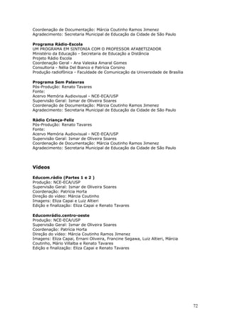 Coordenação de Documentação: Márcia Coutinho Ramos Jimenez
Agradecimento: Secretaria Municipal de Educação da Cidade de São Paulo

Programa Rádio-Escola
UM PROGRAMA EM SINTONIA COM O PROFESSOR AFABETIZADOR
Ministério da Educação - Secretaria de Educação a Distância
Projeto Rádio Escola
Coordenação Geral - Ana Valeska Amaral Gomes
Consultoria - Nélia Del Bianco e Patrícia Corsino
Produção radiofônica - Faculdade de Comunicação da Universidade de Brasília

Programa Sem Palavras
Pós-Produção: Renato Tavares
Fonte:
Acervo Memória Audiovisual - NCE-ECA/USP
Supervisão Geral: Ismar de Oliveira Soares
Coordenação de Documentação: Márcia Coutinho Ramos Jimenez
Agradecimento: Secretaria Municipal de Educação da Cidade de São Paulo

Rádio Criança-Feliz
Pós-Produção: Renato Tavares
Fonte:
Acervo Memória Audiovisual - NCE-ECA/USP
Supervisão Geral: Ismar de Oliveira Soares
Coordenação de Documentação: Márcia Coutinho Ramos Jimenez
Agradecimento: Secretaria Municipal de Educação da Cidade de São Paulo




Vídeos

Educom.rádio (Partes 1 e 2 )
Produção: NCE-ECA/USP
Supervisão Geral: Ismar de Oliveira Soares
Coordenação: Patrícia Horta
Direção do vídeo: Márcia Coutinho
Imagens: Eliza Capai e Luiz Altieri
Edição e finalização: Eliza Capai e Renato Tavares

Educomrádio.centro-oeste
Produção: NCE-ECA/USP
Supervisão Geral: Ismar de Oliveira Soares
Coordenação: Patrícia Horta
Direção do vídeo: Márcia Coutinho Ramos Jimenez
Imagens: Eliza Capai, Ernani Oliveira, Francine Segawa, Luiz Altieri, Márcia
Coutinho, Mário Villalba e Renato Tavares
Edição e finalização: Eliza Capai e Renato Tavares




                                                                               72
 