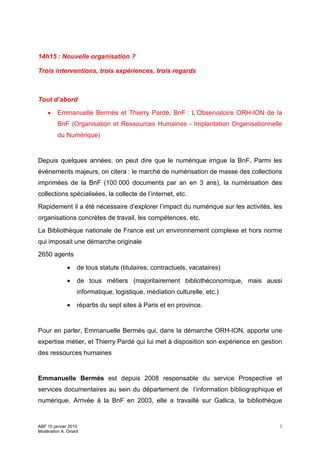 14h15 : Nouvelle organisation ?

Trois interventions, trois expériences, trois regards



Tout d’abord

    •    Emmanuelle Bermès et Thierry Pardé, BnF : L’Observatoire ORH-ION de la
         BnF (Organisation et Ressources Humaines - Implantation Organisationnelle
         du Numérique)


Depuis quelques années, on peut dire que le numérique irrigue la BnF. Parmi les
événements majeurs, on citera : le marché de numérisation de masse des collections
imprimées de la BnF (100 000 documents par an en 3 ans), la numérisation des
collections spécialisées, la collecte de l’internet, etc.
Rapidement il a été nécessaire d’explorer l’impact du numérique sur les activités, les
organisations concrètes de travail, les compétences, etc.
La Bibliothèque nationale de France est un environnement complexe et hors norme
qui imposait une démarche originale
2650 agents

              •    de tous statuts (titulaires, contractuels, vacataires)

              •    de tous métiers (majoritairement bibliothéconomique, mais aussi
                   informatique, logistique, médiation culturelle, etc.)

              •    répartis du sept sites à Paris et en province.


Pour en parler, Emmanuelle Bermès qui, dans la démarche ORH-ION, apporte une
expertise métier, et Thierry Pardé qui lui met à disposition son expérience en gestion
des ressources humaines


Emmanuelle Bermès est depuis 2008 responsable du service Prospective et
services documentaires au sein du département de l’information bibliographique et
numérique. Arrivée à la BnF en 2003, elle a travaillé sur Gallica, la bibliothèque


ABF 10 janvier 2010                                                                  2
Modération A. Girard
 