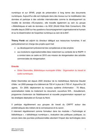 numérique et sur SPAR, projet de préservation à long terme des documents
numériques. Aujourd’hui elle est impliquée dans des travaux sur la modélisation des
données et participe à des activités internationales comme le développement du
modèle de données d’Europeana ; elle travaille également au sein du groupe
« Bibliothèques et web de données » du W3C (World Wide Web Consortium). Elle
travaille depuis 2008 sur les questions d’accompagnement organisationnel et humain
et sur la dissémination de l’expertise numérique au sein de la BnF.


Thierry Pardé est adjoint du directeur délégué aux ressources humaines. Il est
particulièrement en charge des projets ayant trait

    •    au développement prévisionnel des compétences et des emplois

    •    aux évolutions organisationnelles liées notamment au contexte de la RGPP. Il
         a conduit dans ce cadre en 2010 une mission de réorganisation des activités
         commerciales de réorganisation


Ensuite

    •    Didier Desmottes, Bibliothèque municipale d’Alès : Organisation du travail et
         outils numériques


Didier Desmottes est depuis 2000 directeur de la médiathèque Alphonse Daudet
d’Alès : en 2000 passage d'un bâtiment de 750 m² à plus de 3 700 m². Aujourd’hui 30
agents.       En 2009, déploiement du nouveau système d'information : 75 iMacs,
automatisation totale du traitement du document, couverture Wifi... Actuellement,
programme d’extension de l'établissement et nouvelle programmation reposant sur
les stratégies déployées en Europe du Nord.


Il participe régulièrement aux groupes de travail du CNFPT autour des
problématiques des métiers de la connaissance et du savoir.
Il intervient régulièrement comme formateur dans les modules « Technologie et
bibliothèque », « bibliothèque numérique », évaluation des politiques publiques, ou
encore dans des journées professionnelles abordant l'impact des technologies dans




ABF 10 janvier 2010                                                                  3
Modération A. Girard
 