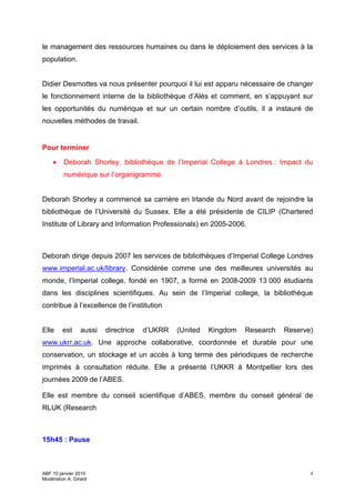 le management des ressources humaines ou dans le déploiement des services à la
population.


Didier Desmottes va nous présenter pourquoi il lui est apparu nécessaire de changer
le fonctionnement interne de la bibliothèque d’Alès et comment, en s’appuyant sur
les opportunités du numérique et sur un certain nombre d’outils, il a instauré de
nouvelles méthodes de travail.


Pour terminer

    •    Deborah Shorley, bibliothèque de l’Imperial College à Londres : Impact du
         numérique sur l’organigramme


Deborah Shorley a commencé sa carrière en Irlande du Nord avant de rejoindre la
bibliothèque de l’Université du Sussex. Elle a été présidente de CILIP (Chartered
Institute of Library and Information Professionals) en 2005-2006.



Deborah dirige depuis 2007 les services de bibliothèques d’Imperial College Londres
www.imperial.ac.uk/library. Considérée comme une des meilleures universités au
monde, l’Imperial college, fondé en 1907, a formé en 2008-2009 13 000 étudiants
dans les disciplines scientifiques. Au sein de l’Imperial college, la bibliothèque
contribue à l’excellence de l’institution


Elle     est     aussi   directrice   d’UKRR   (United   Kingdom   Research   Reserve)
www.ukrr.ac.uk. Une approche collaborative, coordonnée et durable pour une
conservation, un stockage et un accès à long terme des périodiques de recherche
imprimés à consultation réduite. Elle a présenté l’UKKR à Montpellier lors des
journées 2009 de l’ABES.

Elle est membre du conseil scientifique d’ABES, membre du conseil général de
RLUK (Research



15h45 : Pause



ABF 10 janvier 2010                                                                  4
Modération A. Girard
 