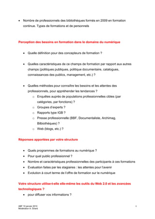 •   Nombre de professionnels des bibliothèques formés en 2009 en formation
    continue. Types de formations et de personnels




Perception des besoins en formation dans le domaine du numérique


    •    Quelle définition pour des concepteurs de formation ?


    •    Quelles caractéristiques de ce champs de formation par rapport aux autres
         champs (politiques publiques, politique documentaire, catalogues,
         connaissances des publics, management, etc.) ?


    •    Quelles méthodes pour connaître les besoins et les attentes des
         professionnels, pour appréhender les tendances ?
              o Enquêtes auprès de populations professionnelles cibles (par
                   catégories, par fonctions) ?
              o Groupes d’experts ?
              o Rapports type IGB ?
              o Presse professionnelle (BBF, Documentaliste, Archimag,
                   Bilbiothèques) ?
              o Web (blogs, etc.) ?


Réponses apportées par votre structure


    •    Quels programmes de formations au numérique ?
    •    Pour quel public professionnel ?
    •    Nombre et caractéristiques professionnelles des participants à ces formations
    •    Evaluation faites par les stagiaires : les attentes pour l’avenir
    •    Evolution à court terme de l’offre de formation sur le numérique


Votre structure utilise-t-elle elle-même les outils du Web 2.0 et les avancées
technologiques ?
    •    pour diffuser vos informations ?


ABF 10 janvier 2010                                                                      6
Modération A. Girard
 