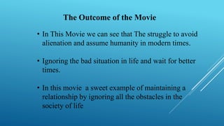 The Outcome of the Movie
• In This Movie we can see that The struggle to avoid
alienation and assume humanity in modern times.
• Ignoring the bad situation in life and wait for better
times.
• In this movie a sweet example of maintaining a
relationship by ignoring all the obstacles in the
society of life
 