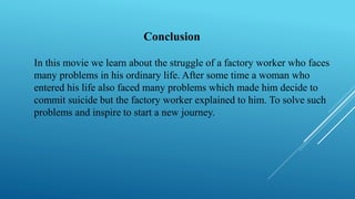 Conclusion
In this movie we learn about the struggle of a factory worker who faces
many problems in his ordinary life. After some time a woman who
entered his life also faced many problems which made him decide to
commit suicide but the factory worker explained to him. To solve such
problems and inspire to start a new journey.
 