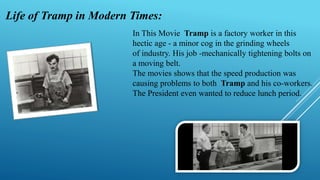 In This Movie Tramp is a factory worker in this
hectic age - a minor cog in the grinding wheels
of industry. His job -mechanically tightening bolts on
a moving belt.
The movies shows that the speed production was
causing problems to both Tramp and his co-workers.
The President even wanted to reduce lunch period.
Life of Tramp in Modern Times:
 