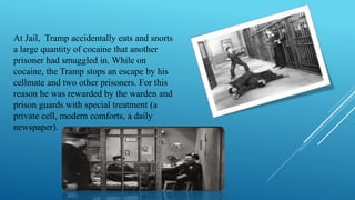At Jail, Tramp accidentally eats and snorts
a large quantity of cocaine that another
prisoner had smuggled in. While on
cocaine, the Tramp stops an escape by his
cellmate and two other prisoners. For this
reason he was rewarded by the warden and
prison guards with special treatment (a
private cell, modern comforts, a daily
newspaper).
 