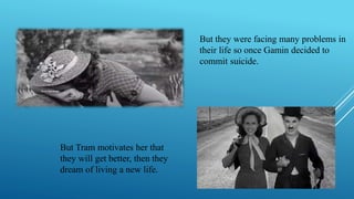 But they were facing many problems in
their life so once Gamin decided to
commit suicide.
But Tram motivates her that
they will get better, then they
dream of living a new life.
 