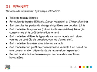 01. EPANET
■ Taille de réseau illimitée
■ Formules de Hazen-Williams, Darcy-Weisbach et Chezy-Manning
■ Sait calculer les pertes de charge singulières aux coudes, joints
■ Sait modéliser les pompes (même à vitesse variable), l’énergie
consommée et le coût de fonctionnement
■ Sait modéliser différents types de vannes (clapets anti retour,
vannes de contrôle de pression, vannes d’arrêt, etc.).
■ Sait modéliser les réservoirs à forme variable
■ Sait modéliser un profil de consommation variable à un nœud ou
une consommation dépendante de la pression (asperseur)
■ Permet la simulation du réseau par commandes simples ou
horodatées
30.11.15
Capacités de modélisation hydraulique d’EPANET
10
 