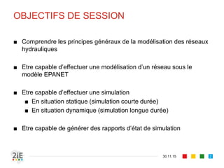 OBJECTIFS DE SESSION
■ Comprendre les principes généraux de la modélisation des réseaux
hydrauliques
■ Etre capable d’effectuer une modélisation d’un réseau sous le
modèle EPANET
■ Etre capable d’effectuer une simulation
■ En situation statique (simulation courte durée)
■ En situation dynamique (simulation longue durée)
■ Etre capable de générer des rapports d’état de simulation
30.11.15 2
 