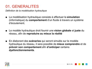 01. GENERALITES
■ La modélisation hydraulique consiste à effectuer la simulation
(informatique) du comportement d’un fluide à travers un système
d’écoulement.
■ Le modèle hydraulique droit fournir une vision globale et juste du
réseau, afin de reproduire au mieux la réalité
■ En élaborant des scénarios qui seront simulés sur le modèle
hydraulique du réseau, il sera possible de mieux comprendre et de
prévoir son comportement afin d’anticiper certains
dysfonctionnements.
30.11.15
Définition de la modélisation hydraulique
4
 