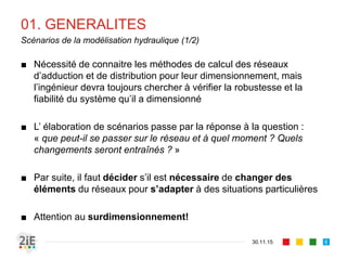 01. GENERALITES
■ Nécessité de connaitre les méthodes de calcul des réseaux
d’adduction et de distribution pour leur dimensionnement, mais
l’ingénieur devra toujours chercher à vérifier la robustesse et la
fiabilité du système qu’il a dimensionné
■ L’ élaboration de scénarios passe par la réponse à la question :
« que peut-il se passer sur le réseau et à quel moment ? Quels
changements seront entraînés ? »
■ Par suite, il faut décider s’il est nécessaire de changer des
éléments du réseaux pour s’adapter à des situations particulières
■ Attention au surdimensionnement!
30.11.15
Scénarios de la modélisation hydraulique (1/2)
6
 