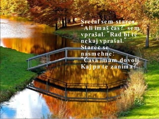 Srečal sem starca.. "Ali imaš čas?" sem vprašal. "Rad bi te nekaj vprašal." Starec se nasmehne: "Časa imam dovolj. Kaj pa te zanima?" 