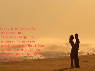 Starec je odgovoril z nasmehom: "Da se naučijo, da nikogar ne morejo prisiliti, da jih ljubi. Kar lahko naredijo, je, da pustijo, da so ljubljeni od drugih.  