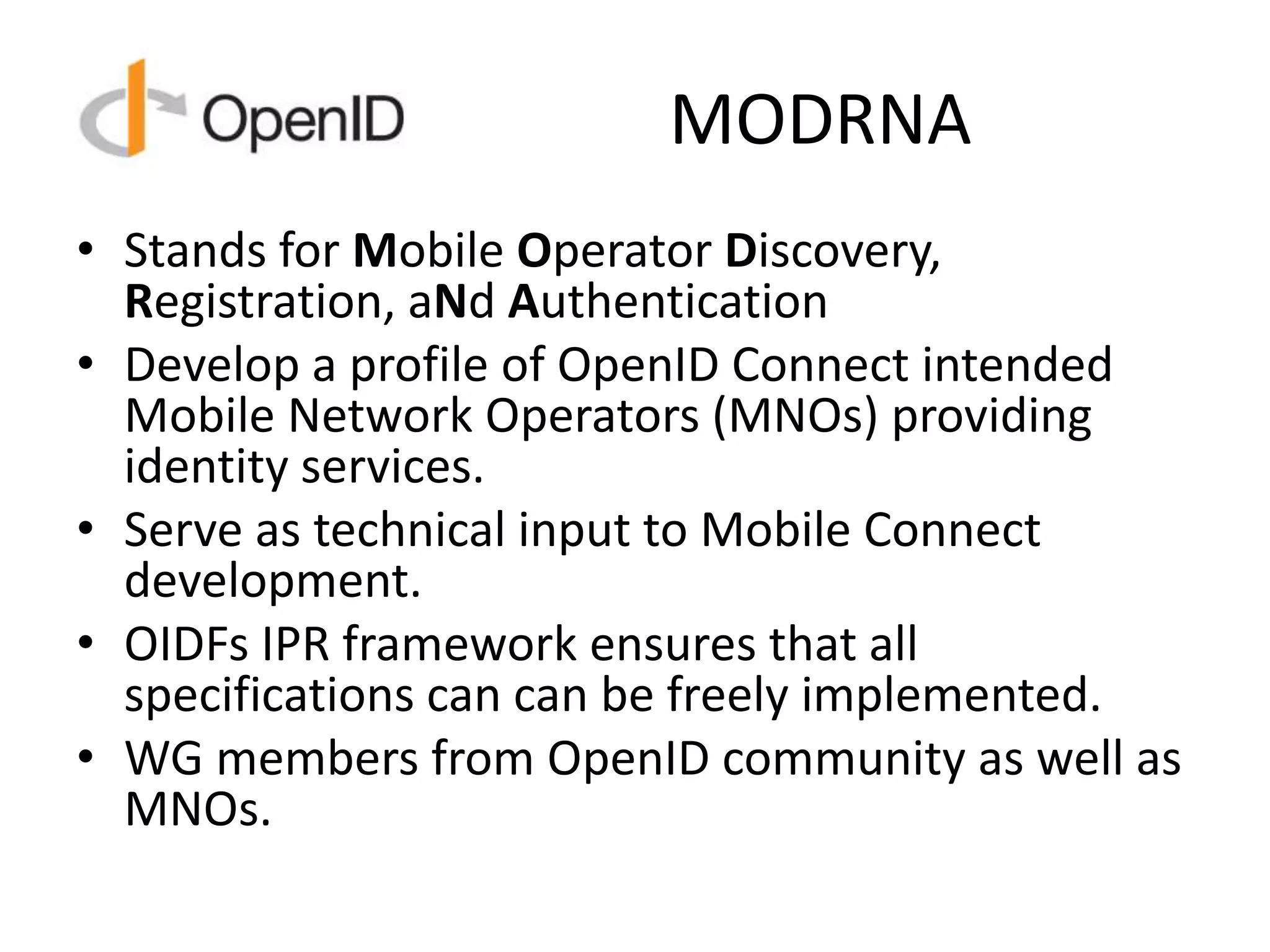 MODRNA
• Stands for Mobile Operator Discovery,
Registration, aNd Authentication
• Develop a profile of OpenID Connect intended
Mobile Network Operators (MNOs) providing
identity services.
• Serve as technical input to Mobile Connect
development.
• OIDFs IPR framework ensures that all
specifications can can be freely implemented.
• WG members from OpenID community as well as
MNOs.
 