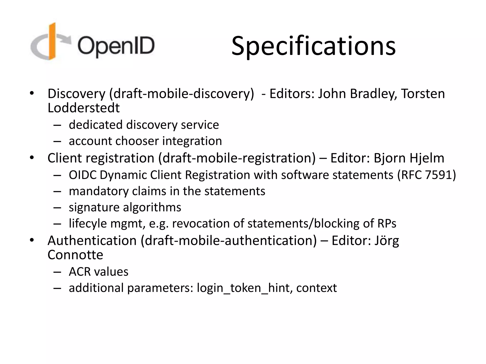 Specifications
• Discovery (draft-mobile-discovery) - Editors: John Bradley, Torsten
Lodderstedt
– dedicated discovery service
– account chooser integration
• Client registration (draft-mobile-registration) – Editor: Bjorn Hjelm
– OIDC Dynamic Client Registration with software statements (RFC 7591)
– mandatory claims in the statements
– signature algorithms
– lifecyle mgmt, e.g. revocation of statements/blocking of RPs
• Authentication (draft-mobile-authentication) – Editor: Jörg
Connotte
– ACR values
– additional parameters: login_token_hint, context
 