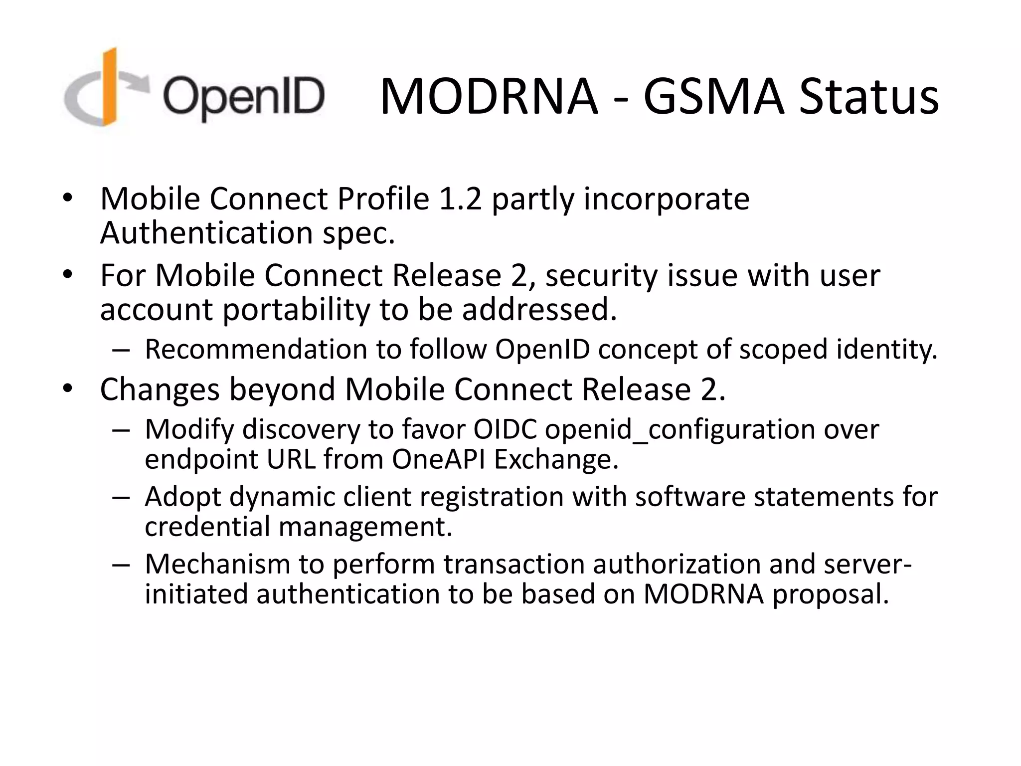 MODRNA - GSMA Status
• Mobile Connect Profile 1.2 partly incorporate
Authentication spec.
• For Mobile Connect Release 2, security issue with user
account portability to be addressed.
– Recommendation to follow OpenID concept of scoped identity.
• Changes beyond Mobile Connect Release 2.
– Modify discovery to favor OIDC openid_configuration over
endpoint URL from OneAPI Exchange.
– Adopt dynamic client registration with software statements for
credential management.
– Mechanism to perform transaction authorization and server-
initiated authentication to be based on MODRNA proposal.
 