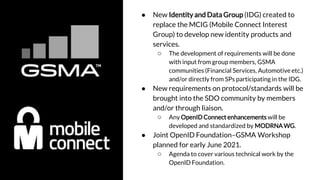 ● New Identity and Data Group (IDG) created to
replace the MCIG (Mobile Connect Interest
Group) to develop new identity products and
services.
○ The development of requirements will be done
with input from group members, GSMA
communities (Financial Services, Automotive etc.)
and/or directly from SPs participating in the IDG.
● New requirements on protocol/standards will be
brought into the SDO community by members
and/or through liaison.
○ Any OpenID Connect enhancements will be
developed and standardized by MODRNAWG.
● Joint OpenID Foundation–GSMA Workshop
planned for early June 2021.
○ Agenda to cover various technical work by the
OpenID Foundation.
 