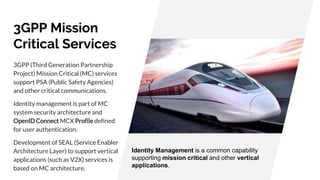 3GPP Mission
Critical Services
3GPP (Third Generation Partnership
Project) Mission Critical (MC) services
support PSA (Public Safety Agencies)
and other critical communications.
Identity management is part of MC
system security architecture and
OpenID Connect MCX Profile defined
for user authentication.
Development of SEAL (Service Enabler
Architecture Layer) to support vertical
applications (such as V2X) services is
based on MC architecture.
Identity Management is a common capability
supporting mission critical and other vertical
applications.
 