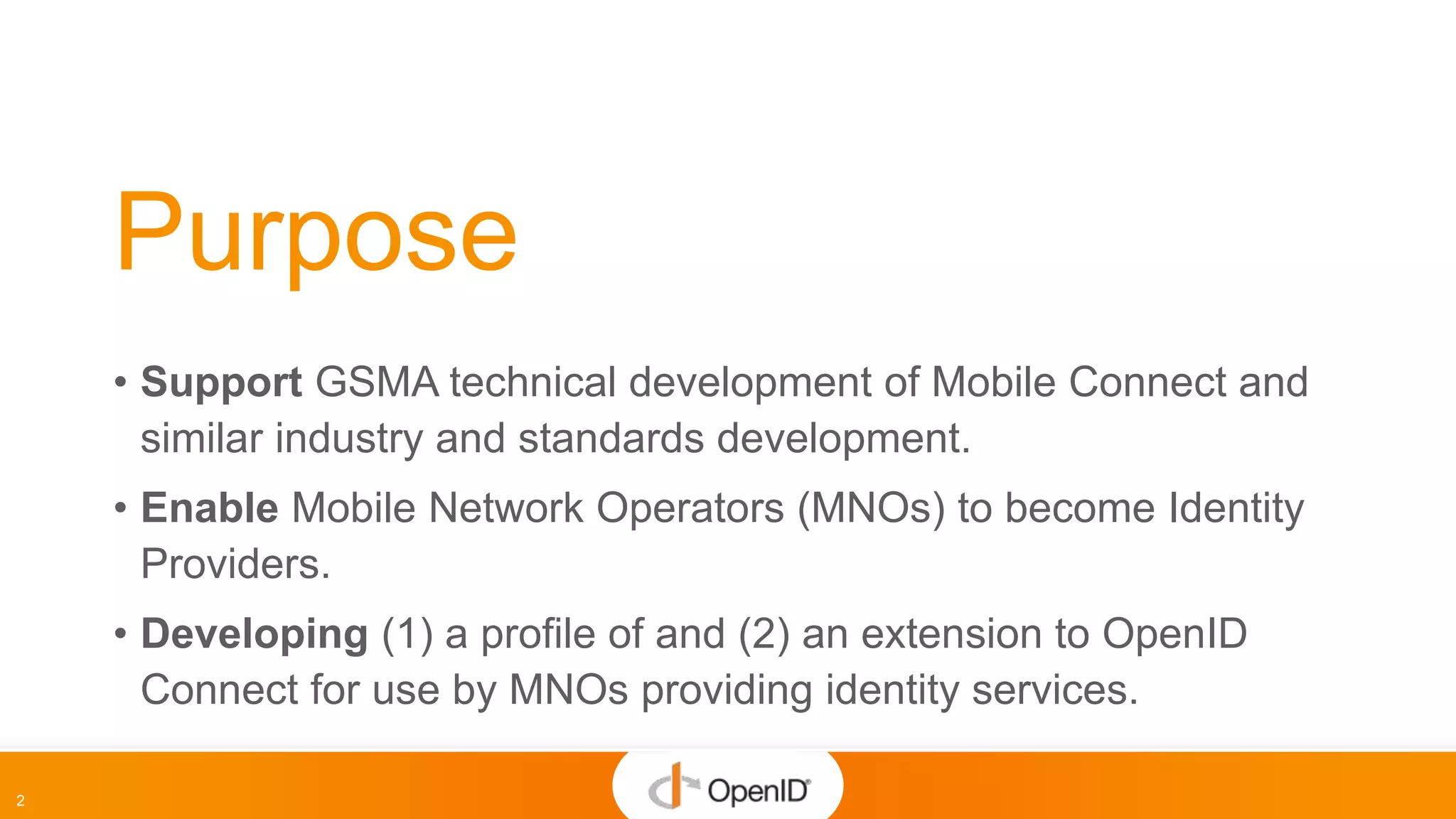 2
Purpose
• Support GSMA technical development of Mobile Connect and
similar industry and standards development.
• Enable Mobile Network Operators (MNOs) to become Identity
Providers.
• Developing (1) a profile of and (2) an extension to OpenID
Connect for use by MNOs providing identity services.
 