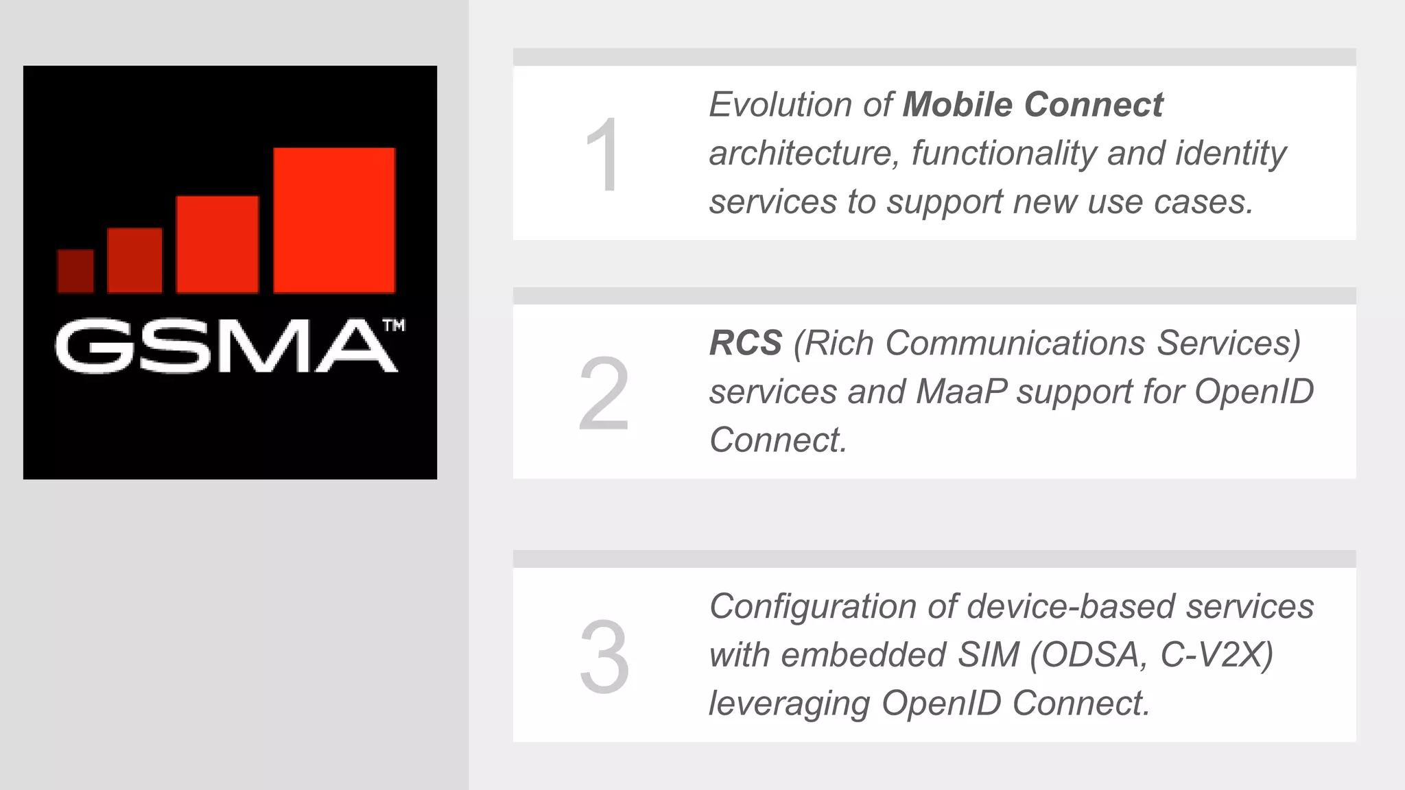 6
1
2
3
Evolution of Mobile Connect
architecture, functionality and identity
services to support new use cases.
RCS (Rich Communications Services)
services and MaaP support for OpenID
Connect.
Configuration of device-based services
with embedded SIM (ODSA, C-V2X)
leveraging OpenID Connect.
 