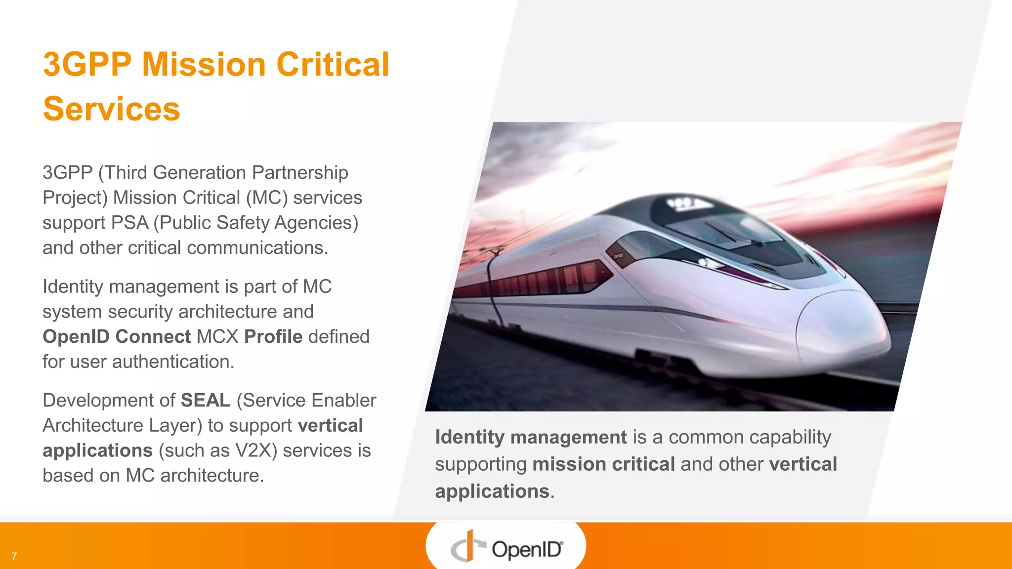7
Identity management is a common capability
supporting mission critical and other vertical
applications.
3GPP Mission Critical
Services
3GPP (Third Generation Partnership
Project) Mission Critical (MC) services
support PSA (Public Safety Agencies)
and other critical communications.
Identity management is part of MC
system security architecture and
OpenID Connect MCX Profile defined
for user authentication.
Development of SEAL (Service Enabler
Architecture Layer) to support vertical
applications (such as V2X) services is
based on MC architecture.
 