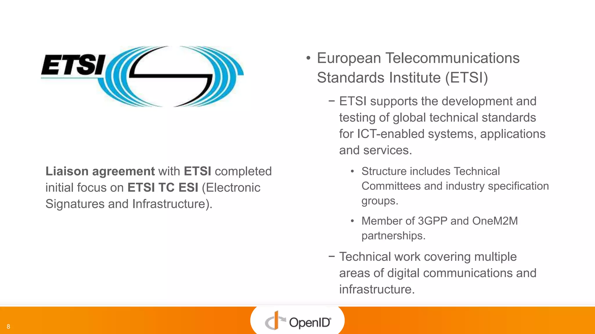 8
• European Telecommunications
Standards Institute (ETSI)
− ETSI supports the development and
testing of global technical standards
for ICT-enabled systems, applications
and services.
• Structure includes Technical
Committees and industry specification
groups.
• Member of 3GPP and OneM2M
partnerships.
− Technical work covering multiple
areas of digital communications and
infrastructure.
Liaison agreement with ETSI completed
initial focus on ETSI TC ESI (Electronic
Signatures and Infrastructure).
 