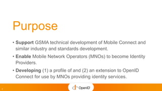 2
Purpose
• Support GSMA technical development of Mobile Connect and
similar industry and standards development.
• Enable ...