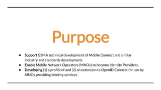 Purpose
● Support GSMA technical development of Mobile Connect and similar
industry and standards development.
● Enable Mobile Network Operators (MNOs) to become Identity Providers.
● Developing (1) a profile of and (2) an extension to OpenID Connect for use by
MNOs providing identity services.
 
