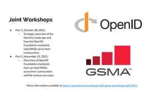 Joint Workshops
● Part 1, October 28, 2021:
○ Strategic overview of the
Identity Landscape and
how the OpenID
Foundation standards
help MNOs serve their
communities.
● Part 2, November 29, 2021:
○ Overview of OpenID
Foundation standards
that can help MNOs
serve their communities
and the various use cases.
More information available at https://openid.net/workshops/oidf-gsma-workshops-fall-2021/
 