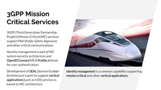 3GPP Mission
Critical Services
3GPP (Third Generation Partnership
Project) Mission Critical (MC) services
support PSA (Public Safety Agencies)
and other critical communications.
Identity management is part of MC
system security architecture and
OpenID Connect MCX Profile defined
for user authentication.
Development of SEAL (Service Enabler
Architecture Layer) to support vertical
applications (such as V2X) services is
based on MC architecture.
Identity management is a common capability supporting
missioncritical and other vertical applications.
 