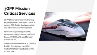 3GPP Mission
Critical Services
3GPP (Third Generation Partnership
Project) Mission Critical (MC) services
support PSA (Public Safety Agencies)
and other critical communications.
Identity management part of MC
system security architecture. OpenID
Connect MCX Profile used for user
authentication.
Current development of SEAL (Service
Enabler Architecture Layer) for
Vertical (V2X) services based on MC
architecture.
 