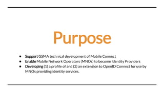 Purpose
● Support GSMA technical development of Mobile Connect
● Enable Mobile Network Operators (MNOs) to become Identity Providers
● Developing (1) a profile of and (2) an extension to OpenID Connect for use by
MNOs providing identity services.
 