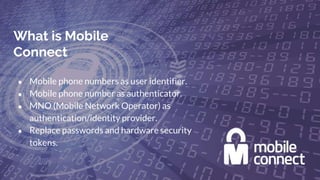 What is Mobile
Connect
● Mobile phone numbers as user identifier.
● Mobile phone number as authenticator.
● MNO (Mobile Network Operator) as
authentication/identity provider.
● Replace passwords and hardware security
tokens.
 