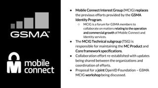 ● Mobile Connect Interest Group (MCIG) replaces
the previous efforts provided by the GSMA
Identity Program.
○ MCIG is a forum for GSMA members to
collaborate on matters relating to theoperation
andcommercial growth of Mobile Connect and
Identity services.
● The MCIG Technical subgroup (TSG) is
responsible for maintaining the MC Product and
Core framework specifications.
● Collaboration effort re-established with updates
being shared between the organizations and
coordination of efforts.
● Proposal for a joint OpenID Foundation – GSMA
MCIG workshop being discussed.
 
