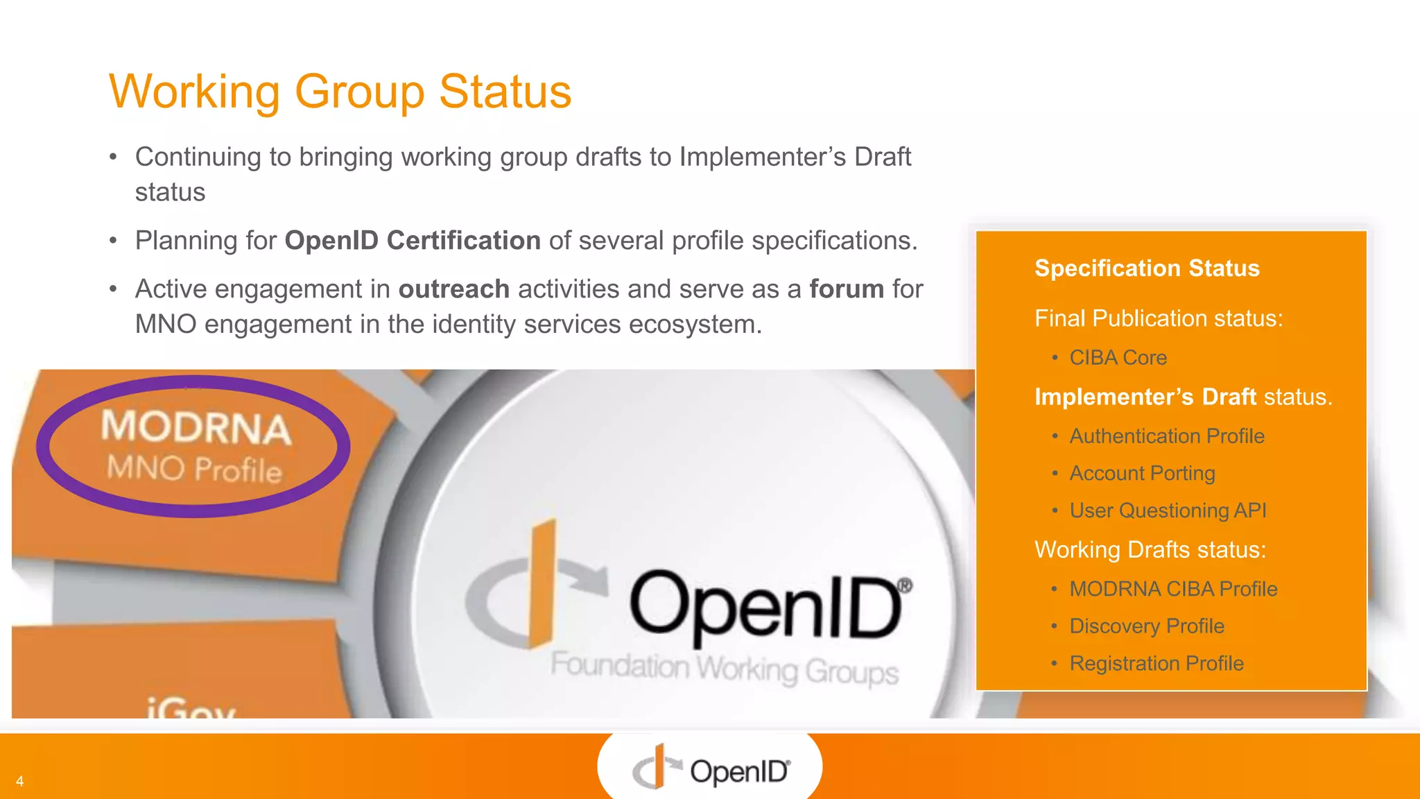 4
Working Group Status
• Continuing to bringing working group drafts to Implementer’s Draft
status
• Planning for OpenID Certification of several profile specifications.
• Active engagement in outreach activities and serve as a forum for
MNO engagement in the identity services ecosystem.
Specification Status
Final Publication status:
• CIBA Core
Implementer’s Draft status.
• Authentication Profile
• Account Porting
• User Questioning API
Working Drafts status:
• MODRNA CIBA Profile
• Discovery Profile
• Registration Profile
 