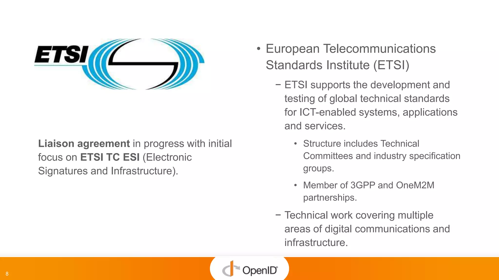 8
• European Telecommunications
Standards Institute (ETSI)
− ETSI supports the development and
testing of global technical standards
for ICT-enabled systems, applications
and services.
• Structure includes Technical
Committees and industry specification
groups.
• Member of 3GPP and OneM2M
partnerships.
− Technical work covering multiple
areas of digital communications and
infrastructure.
Liaison agreement in progress with initial
focus on ETSI TC ESI (Electronic
Signatures and Infrastructure).
 