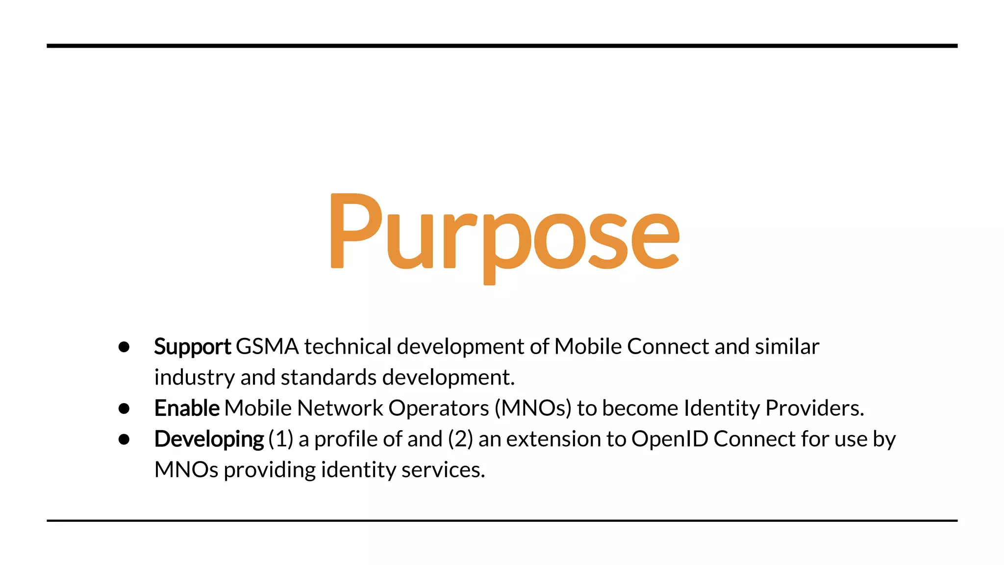 Purpose
● Support GSMA technical development of Mobile Connect and similar
industry and standards development.
● Enable Mobile Network Operators (MNOs) to become Identity Providers.
● Developing (1) a profile of and (2) an extension to OpenID Connect for use by
MNOs providing identity services.
 