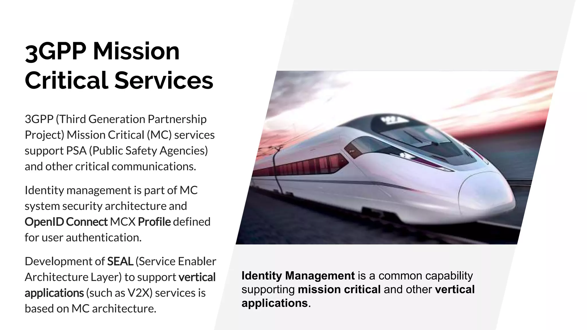 3GPP Mission
Critical Services
3GPP (Third Generation Partnership
Project) Mission Critical (MC) services
support PSA (Public Safety Agencies)
and other critical communications.
Identity management is part of MC
system security architecture and
OpenID Connect MCX Profile defined
for user authentication.
Development of SEAL (Service Enabler
Architecture Layer) to support vertical
applications (such as V2X) services is
based on MC architecture.
Identity Management is a common capability
supporting mission critical and other vertical
applications.
 