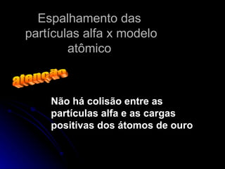 Espalhamento das  partículas alfa x modelo atômico  atenção Não há colisão entre as partículas alfa e as cargas positivas dos átomos de ouro 