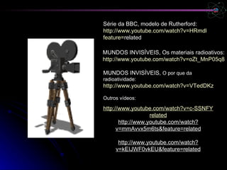 MUNDOS INVISÍVEIS,  O por que da radioatividade: http://www.youtube.com/watch?v=VTedDKzJUDU&feature=related Outros vídeos: http://www.youtube.com/watch?v=c-SSNFYCqcE&feature= related http://www.youtube.com/watch?v=mmAvvx5m6ts&feature=related http://www.youtube.com/watch?v=kEIJWF0vkEU&feature=related Série da BBC, modelo de Rutherford:  http://www.youtube.com/watch?v=HRmdkAAoZ5M& feature = related   MUNDOS INVISÍVEIS, Os materiais radioativos:  http://www.youtube.com/watch?v=oZt_MnP05q8 