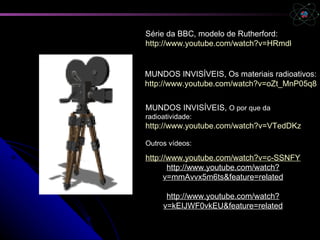 Série da BBC, modelo de Rutherford:
http://www.youtube.com/watch?v=HRmdkAAoZ5M


MUNDOS INVISÍVEIS, Os materiais radioativos:
http://www.youtube.com/watch?v=oZt_MnP05q8


MUNDOS INVISÍVEIS, O por que da
radioatividade:
http://www.youtube.com/watch?v=VTedDKzJUDU

Outros vídeos:

http://www.youtube.com/watch?v=c-SSNFYCqcE&
       http://www.youtube.com/watch?
      v=mmAvvx5m6ts&feature=related

      http://www.youtube.com/watch?
     v=kEIJWF0vkEU&feature=related
 