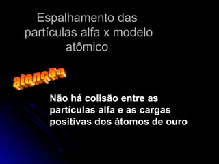 Espalhamento dasEspalhamento das
partículas alfa x modelopartículas alfa x modelo
atômicoatômico
Não há colisão entre as
partículas alfa e as cargas
positivas dos átomos de ouro
 