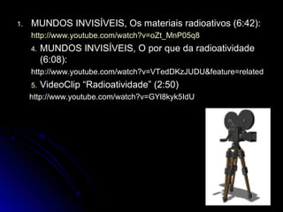 1.1. MUNDOS INVISÍVEIS, Os materiais radioativos (6:42):MUNDOS INVISÍVEIS, Os materiais radioativos (6:42):
http://www.youtube.com/watch?v=oZt_MnP05q8http://www.youtube.com/watch?v=oZt_MnP05q8
4.4. MUNDOS INVISÍVEIS, O por que da radioatividadeMUNDOS INVISÍVEIS, O por que da radioatividade
(6:08):(6:08):
http://www.youtube.com/watch?v=VTedDKzJUDU&feature=relatedhttp://www.youtube.com/watch?v=VTedDKzJUDU&feature=related
5.5. VideoClip “Radioatividade” (2:50)VideoClip “Radioatividade” (2:50)
http://www.youtube.com/watch?v=GYl8kyk5IdUhttp://www.youtube.com/watch?v=GYl8kyk5IdU
 