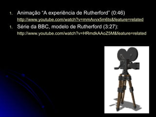 1.1. Animação “A experiência de Rutherford” (0:46)Animação “A experiência de Rutherford” (0:46)
http://www.youtube.com/watch?v=mmAvvx5m6ts&feature=relatedhttp://www.youtube.com/watch?v=mmAvvx5m6ts&feature=related
1.1. Série da BBC, modelo de Rutherford (3:27):Série da BBC, modelo de Rutherford (3:27):
http://www.youtube.com/watch?v=HRmdkAAoZ5M&feature=relatedhttp://www.youtube.com/watch?v=HRmdkAAoZ5M&feature=related
 