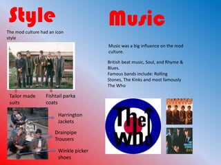 Style                                   Music
The mod culture had an icon
style
                                        Music was a big influence on the mod
                                        culture.

                                        British beat music, Soul, and Rhyme &
                                        Blues.
                                        Famous bands include: Rolling
                                        Stones, The Kinks and most famously
                                        The Who

 Tailor made      Fishtail parka
 suits            coats

                        Harrington
                        Jackets

                      Drainpipe
                      Trousers

                        Winkle picker
                        shoes
 