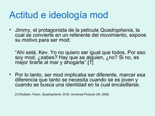 Actitud e ideología mod
• Jimmy, el protagonista de la película Quadrophenia, la
cual se convierte en un referente del mov...