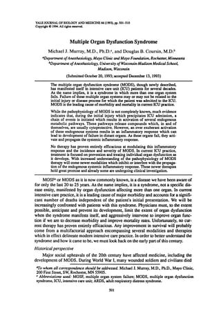 YALE JOURNAL OF BIOLOGY AND MEDICINE 66 (1993), pp. 501-510
Copynight C 1994. All rights erscved.
Multiple Organ Dysfunction Syndrome
Michael J. Murray, M.D., Ph.D.a, and Douglas B. Coursin, M.D.b
aDepartnent ofAnesthesiology, Mayo Clinic andMayo Foundation, Rochester, Minnesota
bDepartmewt ofAnesthesiology, University ofWisconsin-Madison Medical School,
Madison, Wisconsin
(Submitted October 20, 1993; accepted December 13, 1993)
The multiple organ dysfunction syndrome (MODS), though newly described,
has mmifested itself in intensive care unit (ICU) patients for several decades.
As the name implies, it is a syndrome in which more than one organ system
fails. Failure of these multiple organ systems may or may not be related to the
initial injury or disease process for which the patient was admitted to the ICU.
MODS is the leading cause of morbidity and mortality in current ICU practice.
While the pathophysiology of MODS is not completely known, much evidence
indicates that, during the initial injury which precipitates ICU admission, a
chain of events is initiated which results in activation of several endogenous
metabolic pathways. These pathways release compounds which, in and of
themselves, are usually cytoprotective. However, an over exuberant activation
of these endogenous systems results in an inflammatory response which can
lead to development of failure in distant organs. As these organs fail, they acti-
vate and propagate the systemic inflammatory response.
No therapy has proven entirely efficacious at modulating this inflammatory
response and the incidence and severity of MODS. In current ICU practice,
treatment is focused on prevention and treating individual organ dysfunction as
it develops. With increased understanding of the pathophysiology of MODS
therapy will come newer modalities which inhibit or interfere with the propaga-
tion of the endogenous systemic inflammatory response. These newer therapies
hold great promise and already some are undergoing clinical investigation.
MOSFC or MODS as it is now commonly known, is a disease we have been aware of
for only the last 20 to 25 years. As the name implies, it is a syndrome, not a specific dis-
ease entity, manifested by organ dysfunction affecting more than one organ. In current
intensive care practice, it is a leading cause of major morbidity and accounts for a signifi-
cant number of deaths independent of the patient's initial presentation. We will be
increasingly confronted with patients with this syndrome. Physicians must, to the extent
possible, anticipate and prevent its development, limit the extent of organ dysfunction
when the syndrome manifests itself, and aggressively intervene to improve organ func-
tion if we are to decrease morbidity and improve mortality rates. Unfortunately, no cur-
rent therapy has proven entirely efficacious. Any improvement in survival will probably
come from a multifactorial approach encompassing several modalities and therapies
which in effect delineate modem intensive care practice. In order to better understand the
syndrome and how it came to be, we must look back on the early part of this century.
Historical perspective
Major social upheavals of the 20th century have affected medicine, including the
development of MODS. During World War I, many wounded soldiers and civilians died
aTo whom all correspondence should be addressed. Michael J. Murray, M.D., Ph.D., Mayo Clinic,
200 First Street, SW, Rochester, MN 55905.
c Abbreviations used: MOSF, multiple organ system failure; MODS, multiple organ dysfunction
syndrome, ICU, intensive care unit; ARDS, adult respiratory distress syndrome.
501
 